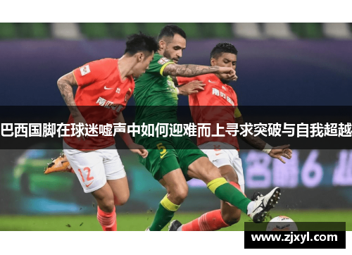 巴西国脚在球迷嘘声中如何迎难而上寻求突破与自我超越 巴西国脚在球迷嘘声中如何迎难而上寻求突破与自我超越