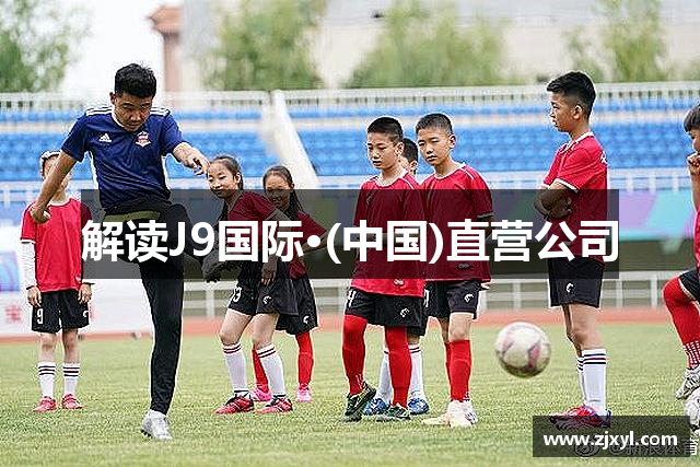 解读J9国际·(中国)直营公司